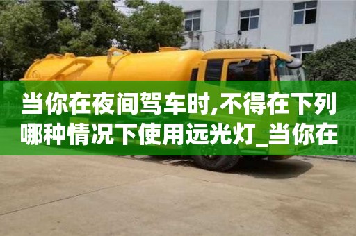 北京当你在夜间驾车时,不得在下列哪种情况下使用远光灯_当你在夜间驾车时不得在下面哪种情况下使用远光灯