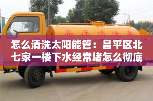 深圳怎么清洗太阳能管：昌平区北七家一楼下水经常堵怎么彻底解决