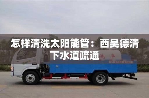 唐山怎样清洗太阳能管：西吴德清下水道疏通