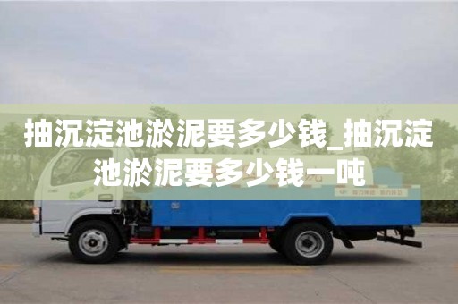 北京抽沉淀池淤泥要多少钱_抽沉淀池淤泥要多少钱一吨