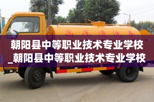 朝阳县中等职业技术专业学校_朝阳县中等职业技术专业学校校长