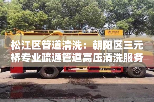 北京松江区管道清洗：朝阳区三元桥专业疏通管道高压清洗服务