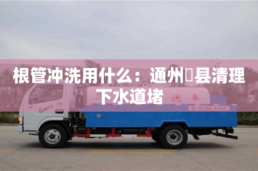 北京根管冲洗用什么：通州漷县清理下水道堵