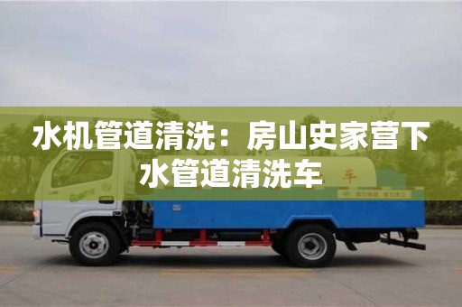 水机管道清洗：房山史家营下水管道清洗车