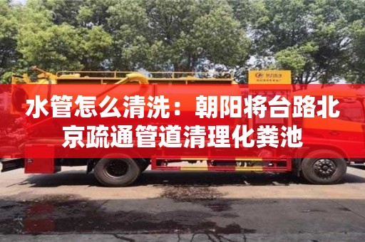 北京水管怎么清洗：朝阳将台路北京疏通管道清理化粪池