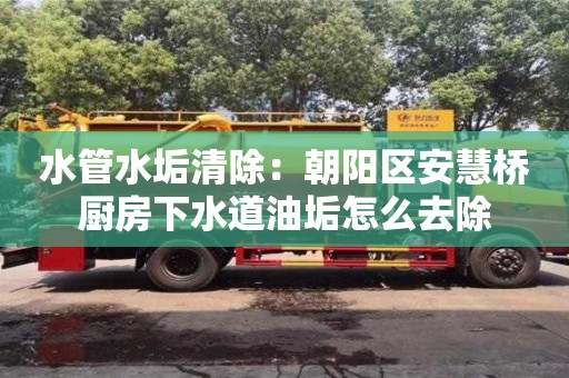 北京水管水垢清除：朝阳区安慧桥厨房下水道油垢怎么去除
