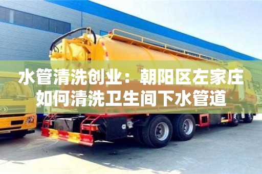 北京水管清洗创业：朝阳区左家庄如何清洗卫生间下水管道