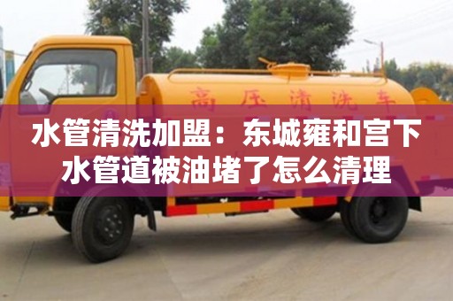太原水管清洗加盟：东城雍和宫下水管道被油堵了怎么清理