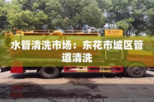 唐山水管清洗市场：东花市城区管道清洗