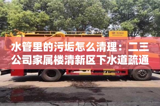 唐山水管里的污垢怎么清理：二三公司家属楼清新区下水道疏通
