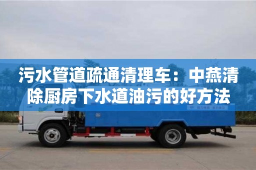 北京污水管道疏通清理车：中燕清除厨房下水道油污的好方法