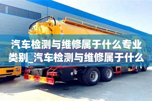 北京汽车检测与维修属于什么专业类别_汽车检测与维修属于什么专业类别的