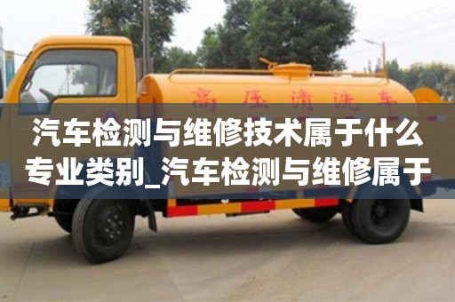汽车检测与维修技术属于什么专业类别_汽车检测与维修属于哪类专业