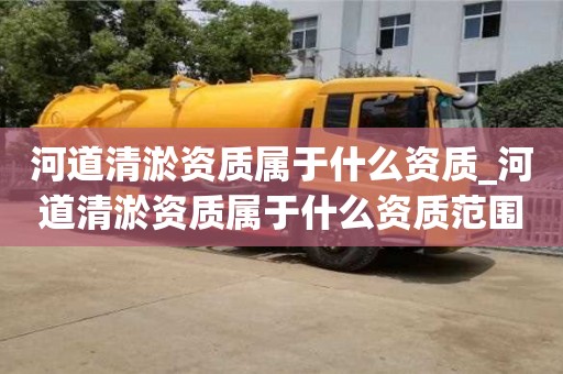 唐山河道清淤资质属于什么资质_河道清淤资质属于什么资质范围