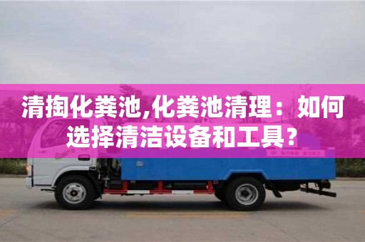 清掏化粪池,化粪池清理：如何选择清洁设备和工具？