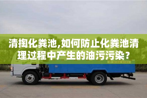 西安清掏化粪池,如何防止化粪池清理过程中产生的油污污染？