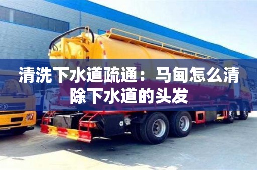 清洗下水道疏通：马甸怎么清除下水道的头发