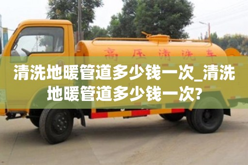 北京清洗地暖管道多少钱一次_清洗地暖管道多少钱一次?
