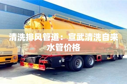 清洗排风管道：宣武清洗自来水管价格