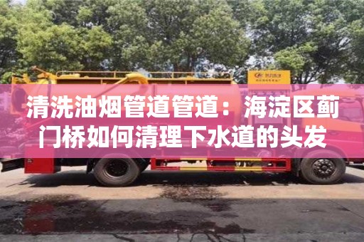北京清洗油烟管道管道：海淀区蓟门桥如何清理下水道的头发