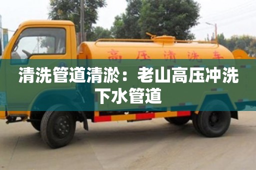 长沙清洗管道清淤：老山高压冲洗下水管道