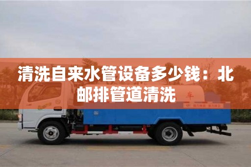 清洗自来水管设备多少钱：北邮排管道清洗