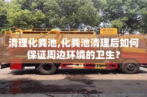 唐山清理化粪池,化粪池清理后如何保证周边环境的卫生？