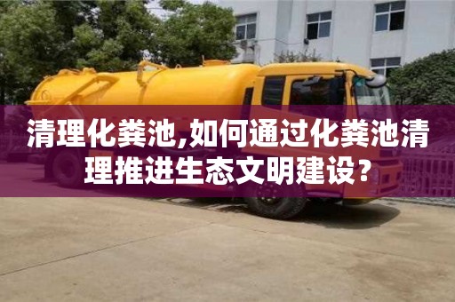 合肥清理化粪池,如何通过化粪池清理推进生态文明建设？