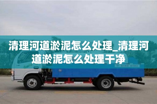 唐山清理河道淤泥怎么处理_清理河道淤泥怎么处理干净