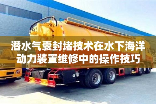 北京潜水气囊封堵技术在水下海洋动力装置维修中的操作技巧
