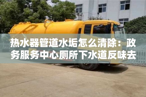 北京热水器管道水垢怎么清除：政务服务中心厕所下水道反味去除