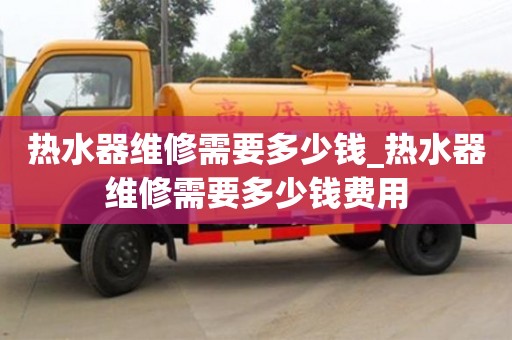 北京热水器维修需要多少钱_热水器维修需要多少钱费用