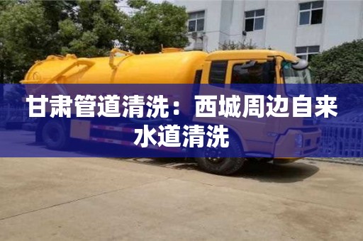 甘肃管道清洗：西城周边自来水道清洗