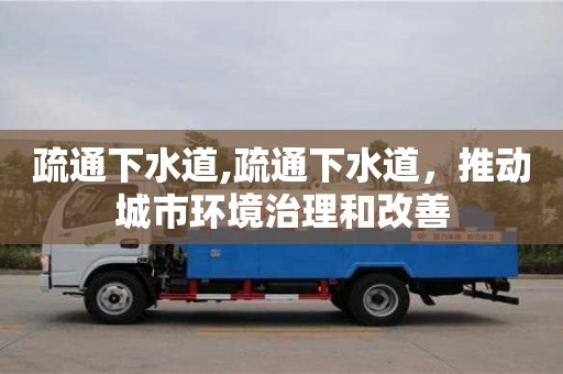 北京疏通下水道,疏通下水道，推动城市环境治理和改善