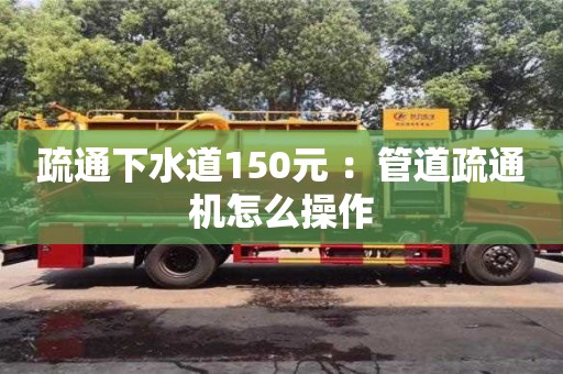 北京疏通下水道150元 ：管道疏通机怎么操作