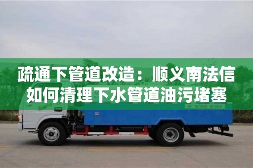 唐山疏通下管道改造：顺义南法信如何清理下水管道油污堵塞