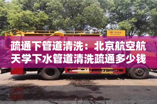 昆明疏通下管道清洗：北京航空航天学下水管道清洗疏通多少钱