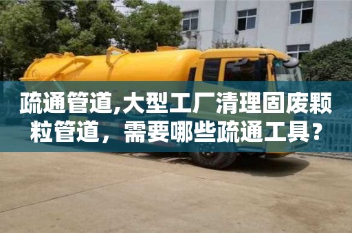 昆明疏通管道,大型工厂清理固废颗粒管道，需要哪些疏通工具？