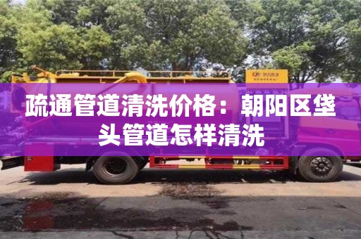 疏通管道清洗价格：朝阳区垡头管道怎样清洗