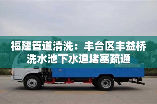 北京福建管道清洗：丰台区丰益桥洗水池下水道堵塞疏通