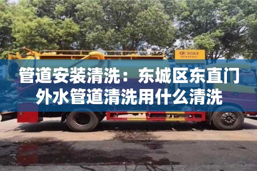 唐山管道安装清洗：东城区东直门外水管道清洗用什么清洗