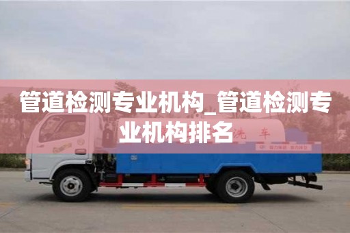 北京管道检测专业机构_管道检测专业机构排名