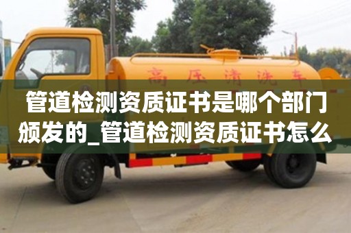 管道检测资质证书是哪个部门颁发的_管道检测资质证书怎么办理