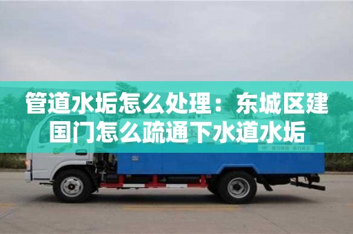 北京管道水垢怎么处理：东城区建国门怎么疏通下水道水垢