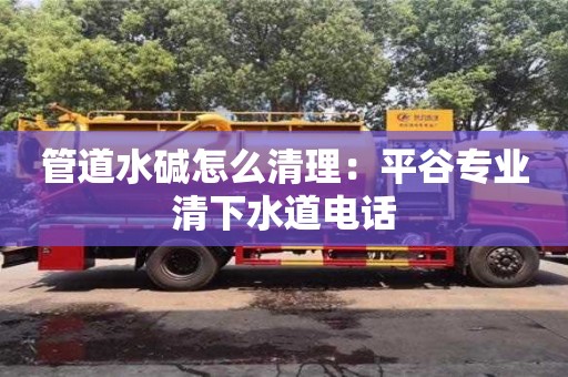 武汉管道水碱怎么清理：平谷专业清下水道电话