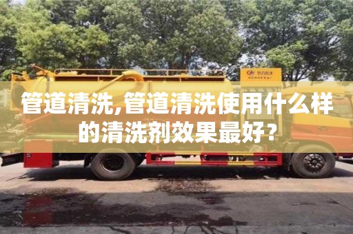 北京管道清洗,管道清洗使用什么样的清洗剂效果最好？