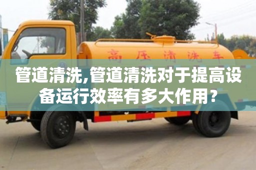 深圳管道清洗,管道清洗对于提高设备运行效率有多大作用？