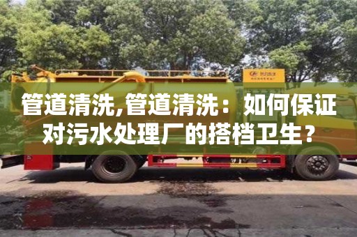 管道清洗,管道清洗：如何保证对污水处理厂的搭档卫生？