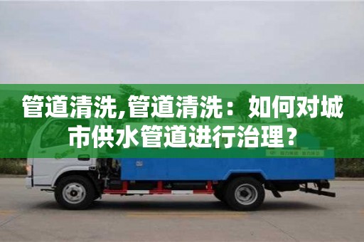 昆明管道清洗,管道清洗：如何对城市供水管道进行治理？