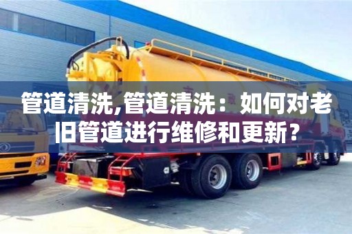合肥管道清洗,管道清洗：如何对老旧管道进行维修和更新？